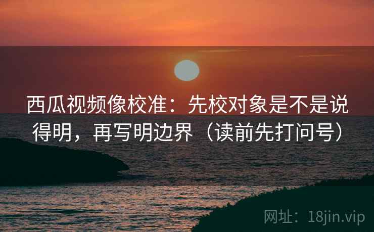 西瓜视频像校准:先校对象是不是说得明,再写明边界(读前先打问号) 西瓜视频像校准:先校对象是不是说得明,再写明边界(读前先打问号)