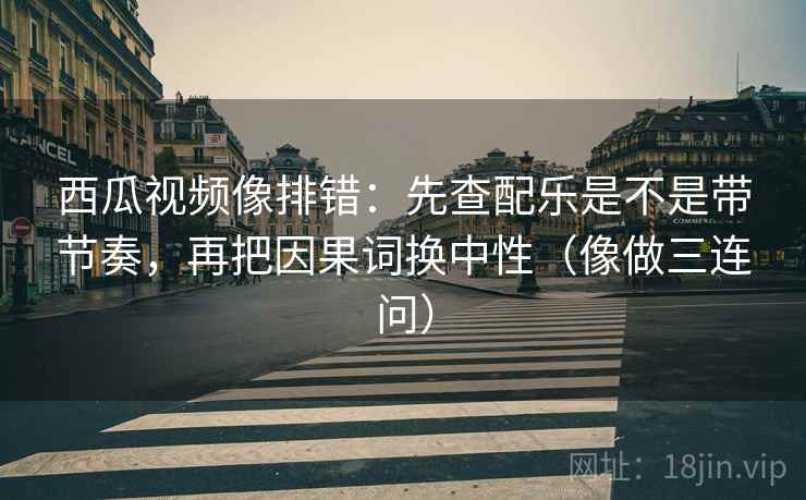 西瓜视频像排错：先查配乐是不是带节奏，再把因果词换中性（像做三连问）
