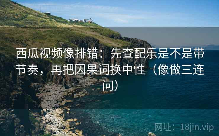 西瓜视频像排错：先查配乐是不是带节奏，再把因果词换中性（像做三连问）