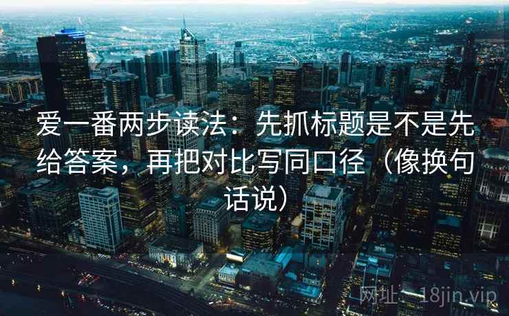 爱一番两步读法:先抓标题是不是先给答案,再把对比写同口径(像换句话说) 爱一番两步读法:先抓标题是不是先给答案,再把对比写同口径(像换句话说)