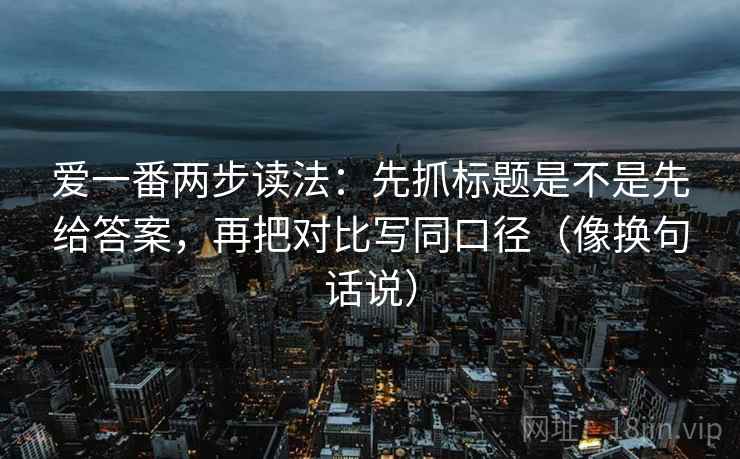 爱一番两步读法:先抓标题是不是先给答案,再把对比写同口径(像换句话说) 爱一番两步读法:先抓标题是不是先给答案,再把对比写同口径(像换句话说)