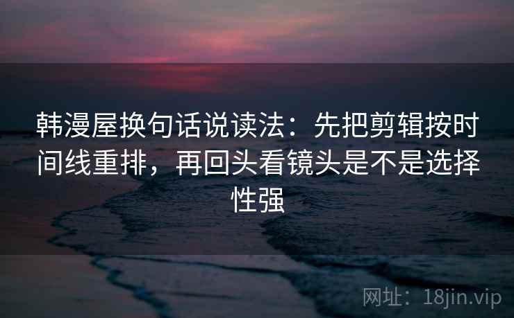 韩漫屋换句话说读法：先把剪辑按时间线重排，再回头看镜头是不是选择性强