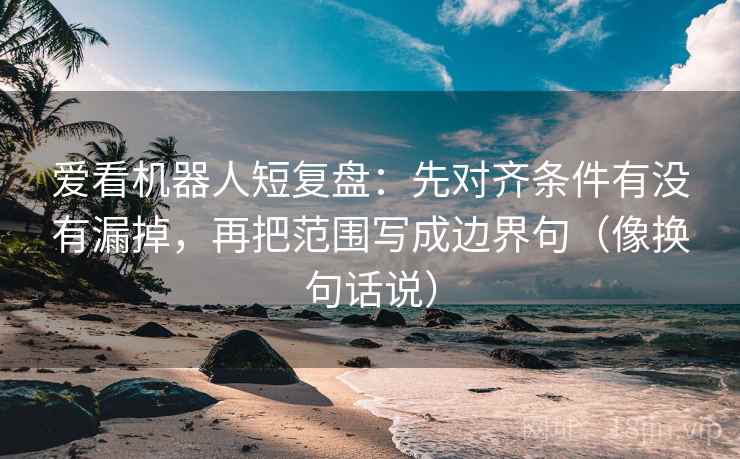 爱看机器人短复盘：先对齐条件有没有漏掉，再把范围写成边界句（像换句话说）
