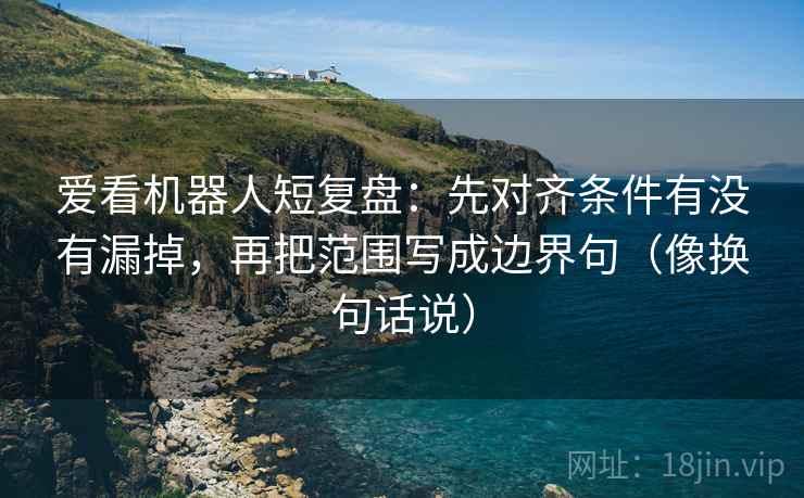 爱看机器人短复盘：先对齐条件有没有漏掉，再把范围写成边界句（像换句话说）
