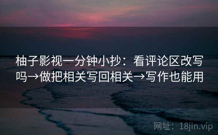 柚子影视一分钟小抄:看评论区改写吗→做把相关写回相关→写作也能用 柚子影视一分钟小抄:看评论区改写吗→做把相关写回相关→写作也能用