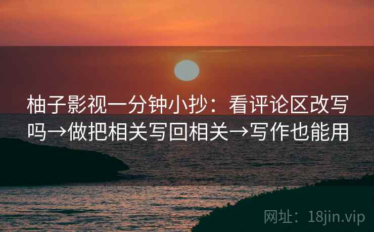 柚子影视一分钟小抄:看评论区改写吗→做把相关写回相关→写作也能用 柚子影视一分钟小抄:看评论区改写吗→做把相关写回相关→写作也能用