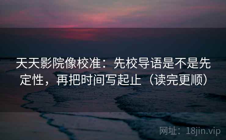 天天影院像校准:先校导语是不是先定性,再把时间写起止(读完更顺) 天天影院像校准:先校导语是不是先定性,再把时间写起止(读完更顺)