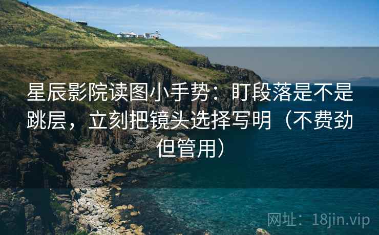 星辰影院读图小手势：盯段落是不是跳层，立刻把镜头选择写明（不费劲但管用）