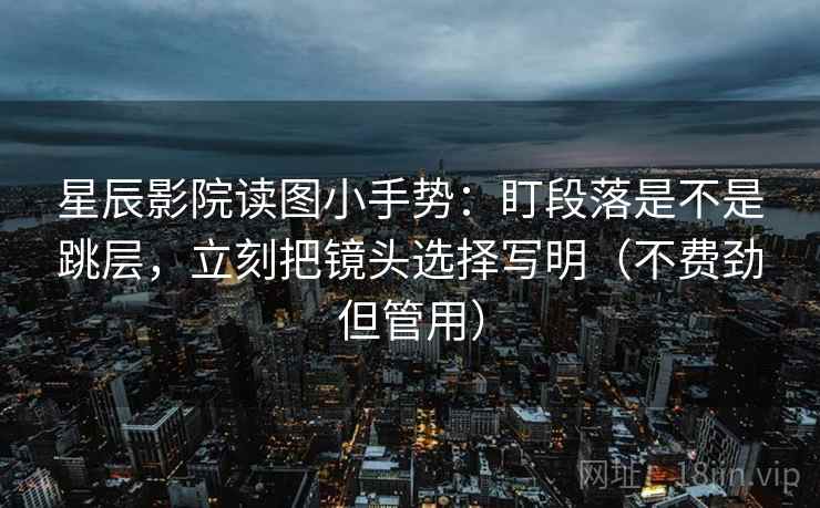 星辰影院读图小手势：盯段落是不是跳层，立刻把镜头选择写明（不费劲但管用）