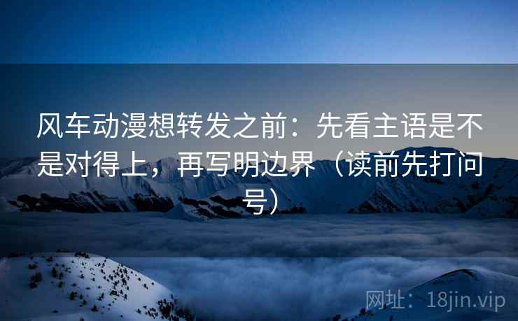 风车动漫想转发之前:先看主语是不是对得上,再写明边界(读前先打问号) 风车动漫想转发之前:先看主语是不是对得上,再写明边界(读前先打问号)