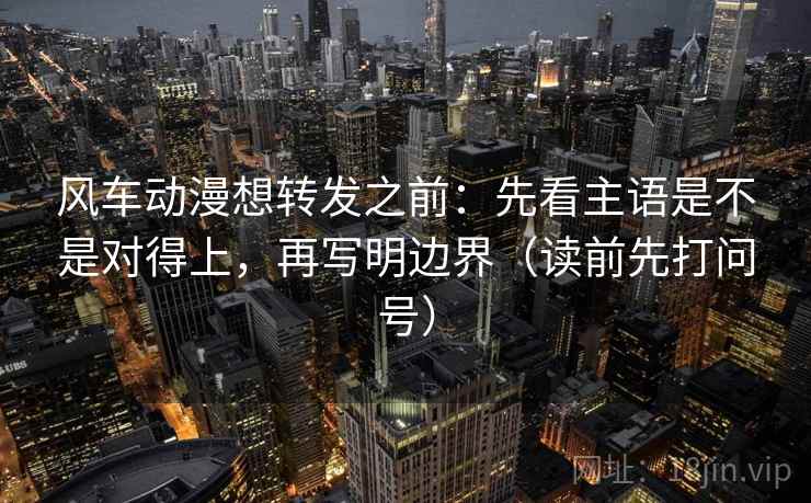 风车动漫想转发之前:先看主语是不是对得上,再写明边界(读前先打问号) 风车动漫想转发之前:先看主语是不是对得上,再写明边界(读前先打问号)