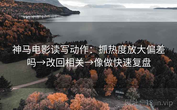 神马电影读写动作：抓热度放大偏差吗→改回相关→像做快速复盘