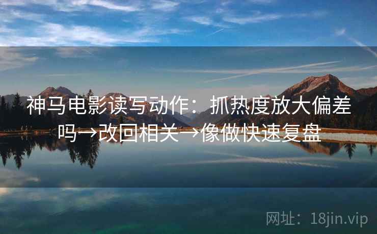 神马电影读写动作：抓热度放大偏差吗→改回相关→像做快速复盘