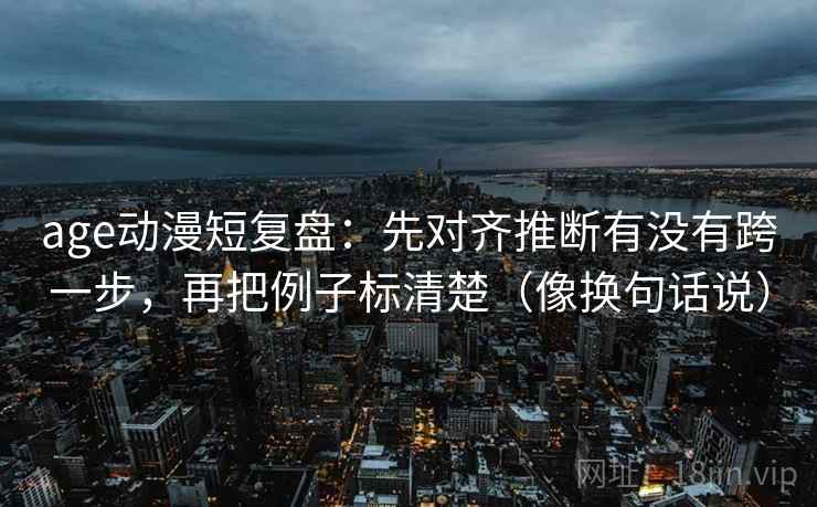 age动漫短复盘:先对齐推断有没有跨一步,再把例子标清楚(像换句话说) age动漫短复盘:先对齐推断有没有跨一步,再把例子标清楚(像换句话说)