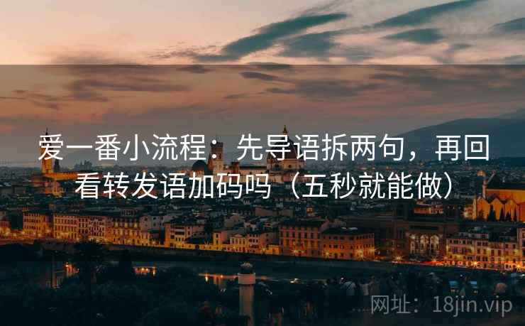 爱一番小流程:先导语拆两句,再回看转发语加码吗(五秒就能做) 爱一番小流程:先导语拆两句,再回看转发语加码吗(五秒就能做)