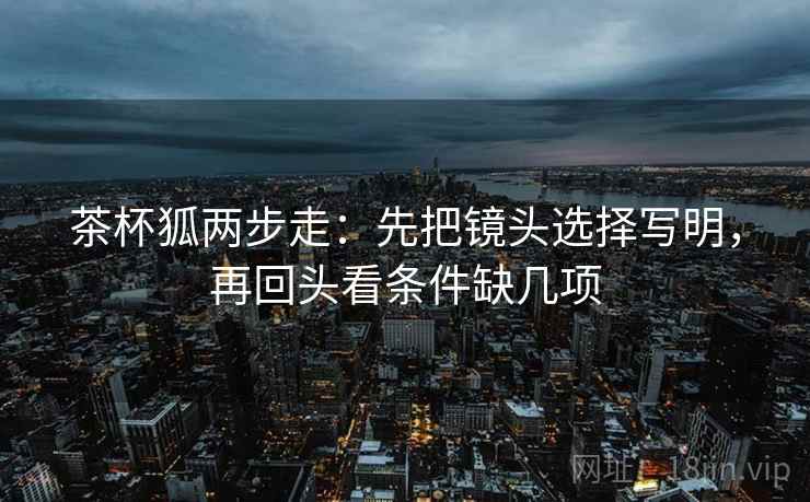 茶杯狐两步走:先把镜头选择写明,再回头看条件缺几项 茶杯狐两步走:先把镜头选择写明,再回头看条件缺几项