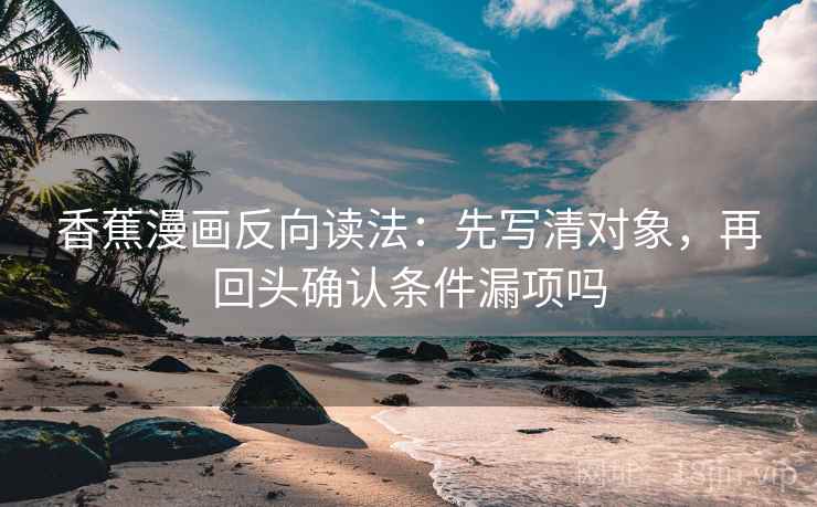 香蕉漫画反向读法:先写清对象,再回头确认条件漏项吗 香蕉漫画反向读法:先写清对象,再回头确认条件漏项吗