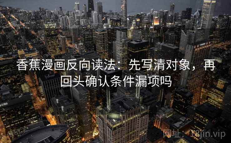 香蕉漫画反向读法:先写清对象,再回头确认条件漏项吗 香蕉漫画反向读法:先写清对象,再回头确认条件漏项吗