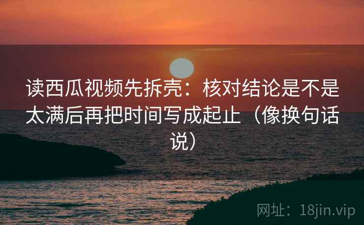 读西瓜视频先拆壳:核对结论是不是太满后再把时间写成起止(像换句话说) 读西瓜视频先拆壳:核对结论是不是太满后再把时间写成起止(像换句话说)
