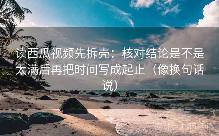 读西瓜视频先拆壳:核对结论是不是太满后再把时间写成起止(像换句话说) 读西瓜视频先拆壳:核对结论是不是太满后再把时间写成起止(像换句话说)
