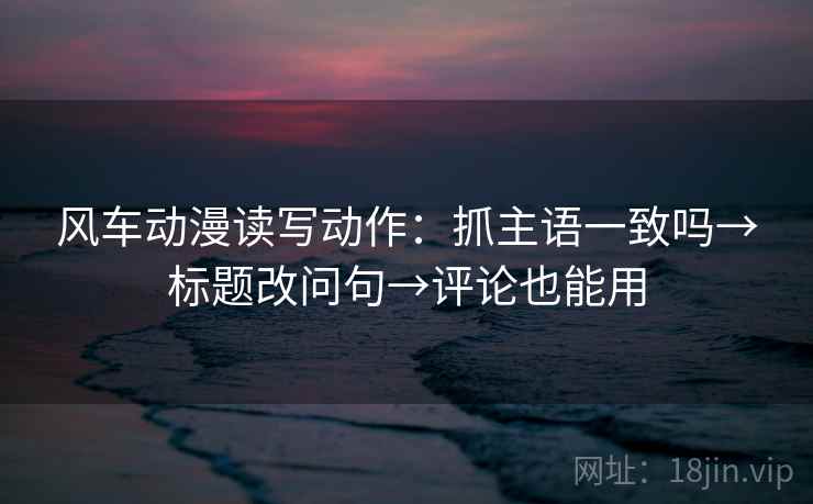 风车动漫读写动作:抓主语一致吗→标题改问句→评论也能用 风车动漫读写动作:抓主语一致吗→标题改问句→评论也能用
